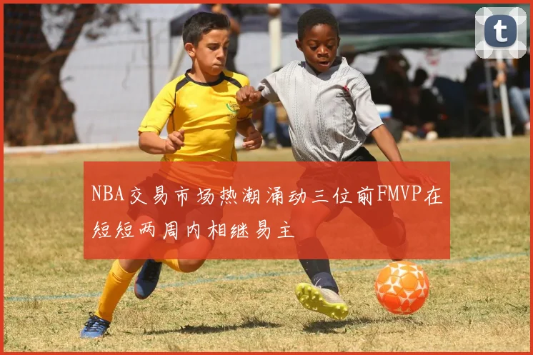 NBA交易市场热潮涌动三位前FMVP在短短两周内相继易主