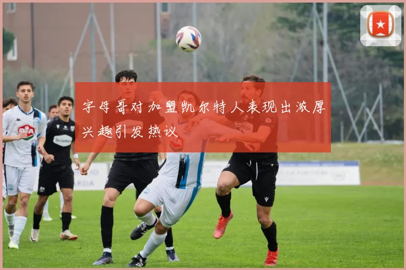 字母哥对加盟凯尔特人表现出浓厚兴趣引发热议