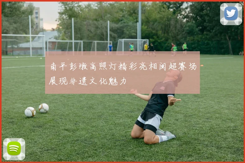 南平彭墩高照灯精彩亮相闽超赛场展现非遗文化魅力