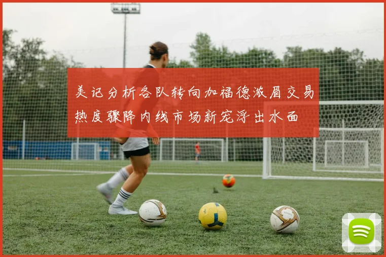 美记分析各队转向加福德浓眉交易热度骤降内线市场新宠浮出水面