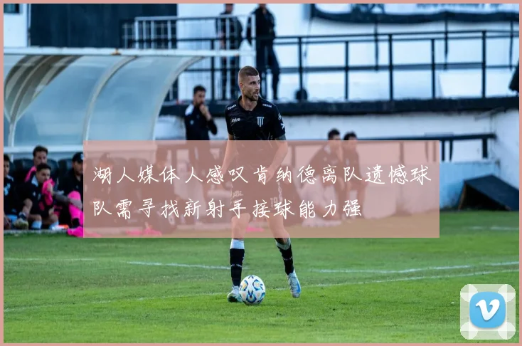 湖人媒体人感叹肯纳德离队遗憾球队需寻找新射手接球能力强
