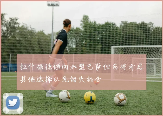 拉什福德倾向加盟巴萨但或将考虑其他选择以免错失机会