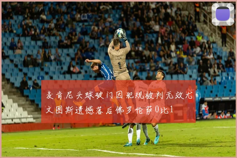 麦肯尼头球破门因犯规被判无效尤文图斯遗憾落后佛罗伦萨0比1