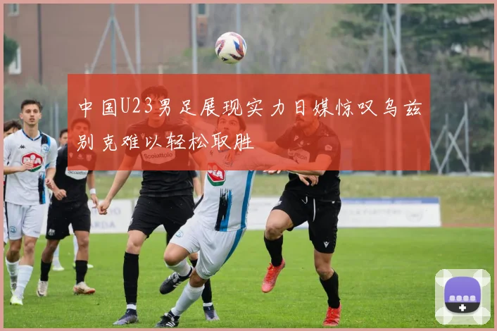 中国U23男足展现实力日媒惊叹乌兹别克难以轻松取胜