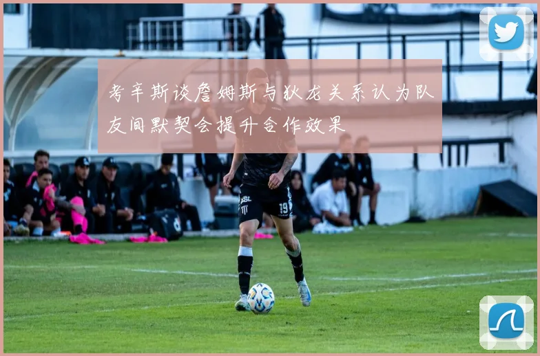 考辛斯谈詹姆斯与狄龙关系认为队友间默契会提升合作效果