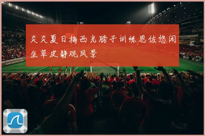 炎炎夏日梅西光膀子训练恩佐悠闲坐草皮静观风景