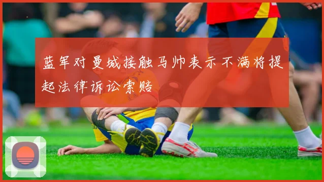 蓝军对曼城接触马帅表示不满将提起法律诉讼索赔