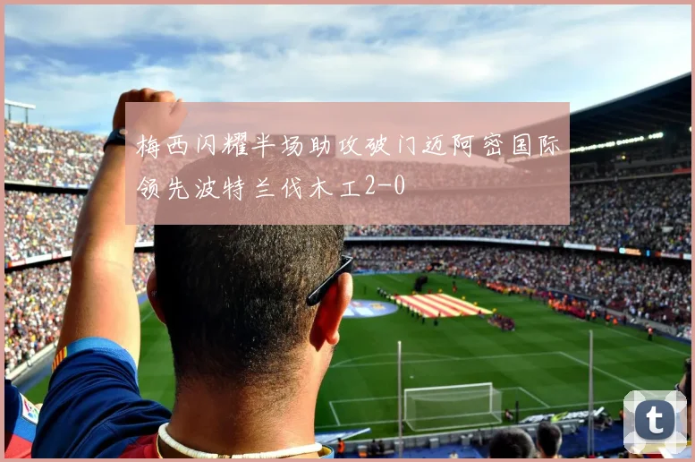 梅西闪耀半场助攻破门迈阿密国际领先波特兰伐木工2-0
