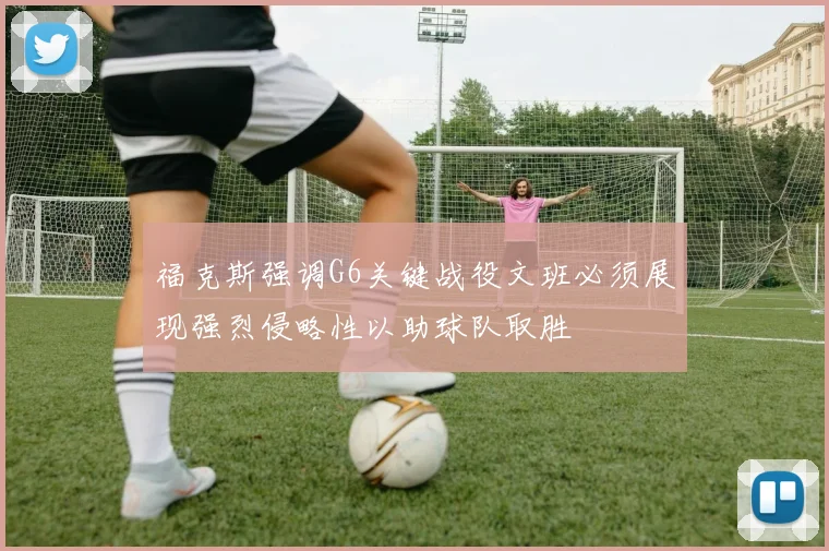 福克斯强调G6关键战役文班必须展现强烈侵略性以助球队取胜