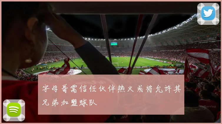 字母哥需信任伙伴热火或将允许其兄弟加盟球队